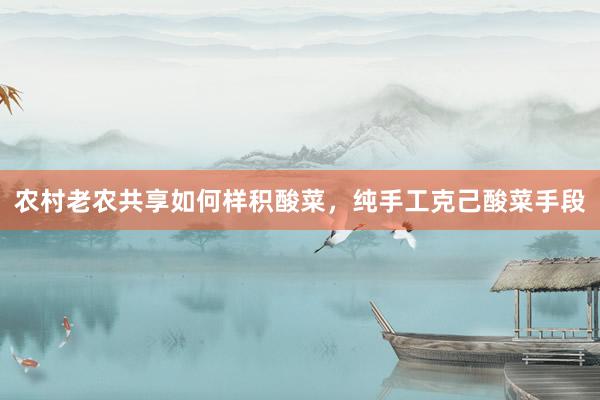 农村老农共享如何样积酸菜，纯手工克己酸菜手段