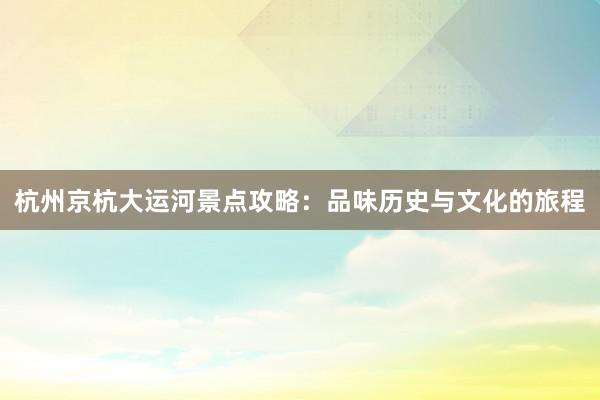 杭州京杭大运河景点攻略：品味历史与文化的旅程